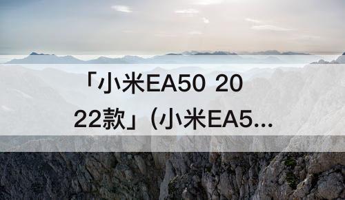 「小米EA50 2022款」(小米EA50 2022款评测)