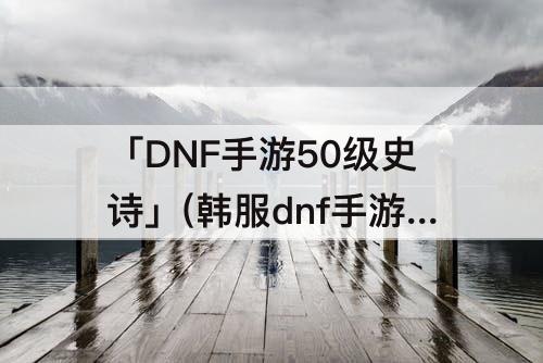 「DNF手游50级史诗」(韩服dnf手游50级史诗武器图鉴)