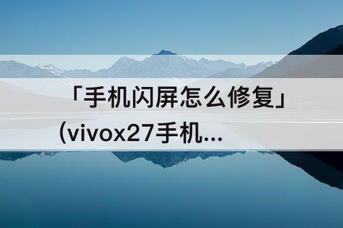 「手机闪屏怎么修复」(vivox27手机闪屏怎么修复)