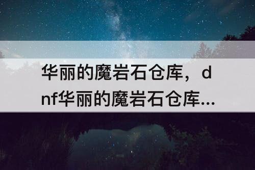 华丽的魔岩石仓库，dnf华丽的魔岩石仓库怎么搞