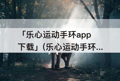 「乐心运动手环app下载」(乐心运动手环app下载运动健康)