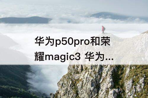华为p50pro和荣耀magic3 华为p50pro和荣耀magic3至臻版