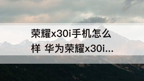 荣耀x30i手机怎么样 华为荣耀x30i手机怎么样拍照清楚