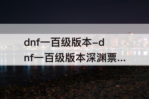 dnf一百级版本-dnf一百级版本深渊票还有什么用