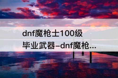 dnf魔枪士100级毕业武器-dnf魔枪士100级毕业武器选万夫之勇怎么样?
