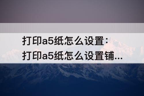 打印a5纸怎么设置：打印a5纸怎么设置铺满