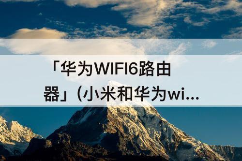 「华为WIFI6路由器」(小米和华为wifi6路由器对比)