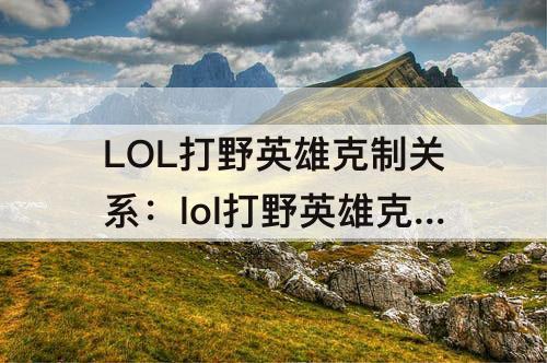 LOL打野英雄克制关系：lol打野英雄克制关系表