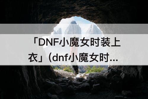 「DNF小魔女时装上衣」(dnf小魔女时装上衣选什么技能)