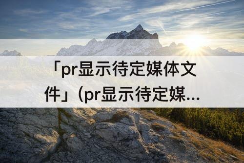 「pr显示待定媒体文件」(pr显示待定媒体文件但是有声音)