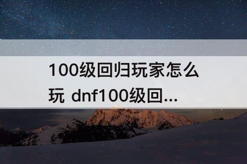 100级回归玩家怎么玩 dnf100级回归玩家怎么玩