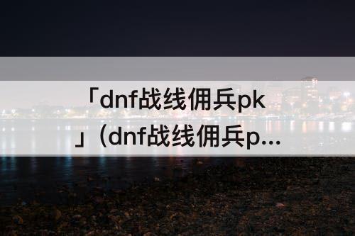 「dnf战线佣兵pk」(dnf战线佣兵pk连招)