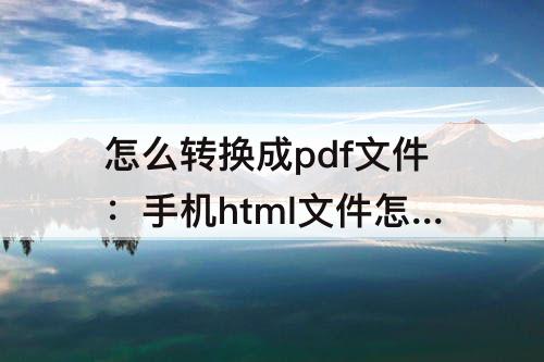 怎么转换成pdf文件：手机html文件怎么转换成pdf文件