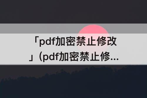 「pdf加密禁止修改」(pdf加密禁止修改和转化)