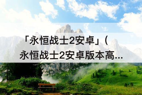「永恒战士2安卓」(永恒战士2安卓版本高没法玩怎么办)