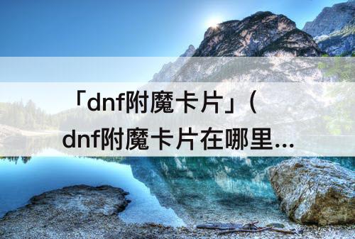 「dnf附魔卡片」(dnf附魔卡片在哪里附魔)