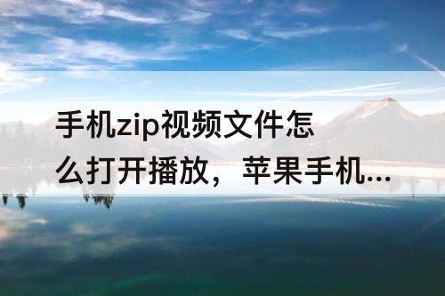 手机zip视频文件怎么打开播放，苹果手机zip视频文件怎么打开播放