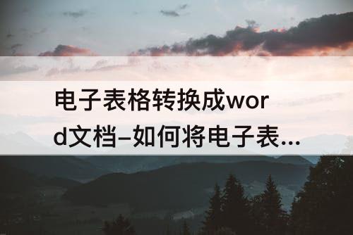 电子表格转换成word文档-如何将电子表格转换成word文档