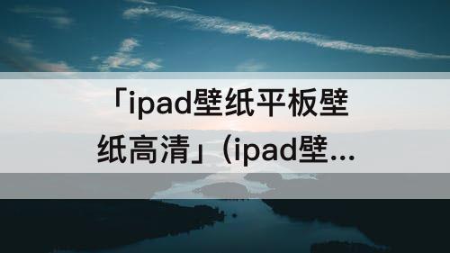 「ipad壁纸平板壁纸高清」(ipad壁纸平板壁纸高清 可爱)