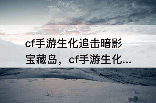 cf手游生化追击暗影宝藏岛，cf手游生化追击暗影宝藏岛全程视频