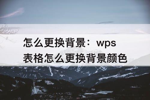 怎么更换背景：wps表格怎么更换背景颜色