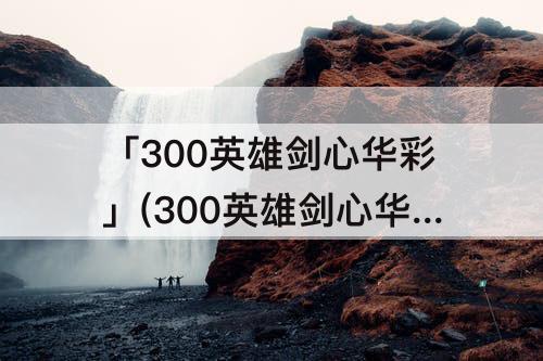 「300英雄剑心华彩」(300英雄剑心华彩拔刀斋特效)