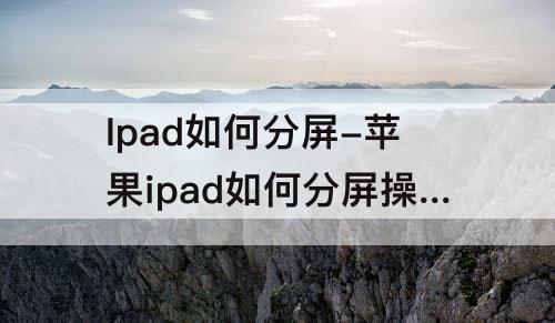Ipad如何分屏-苹果ipad如何分屏操作方法为什么有的不能