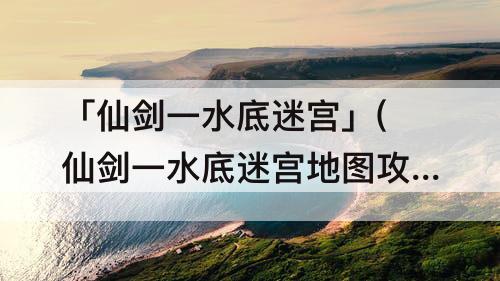 「仙剑一水底迷宫」(仙剑一水底迷宫地图攻略)