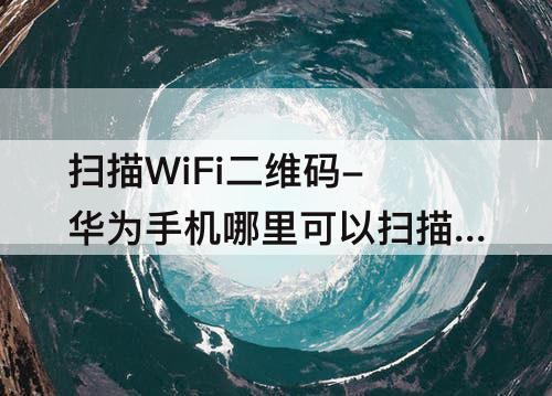 扫描WiFi二维码-华为手机哪里可以扫描WiFi二维码