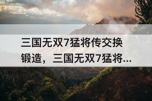三国无双7猛将传交换锻造，三国无双7猛将传交换锻造强化锻造特殊锻造什么区别