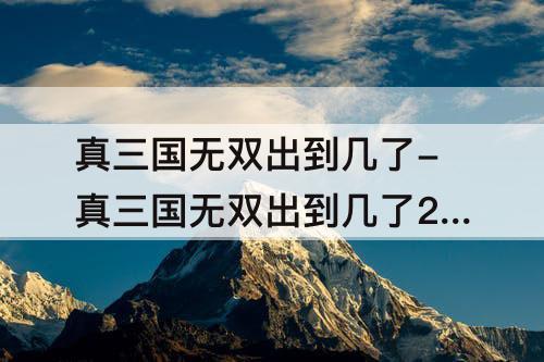 真三国无双出到几了-真三国无双出到几了2022主机