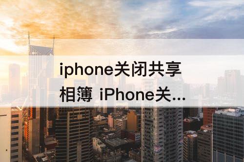 iphone关闭共享相簿 iPhone关闭共享相簿别人还能看到我共享的照片吗