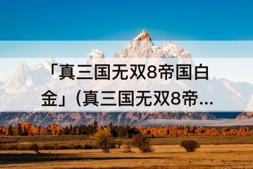 「真三国无双8帝国白金」(真三国无双8帝国白金时间)