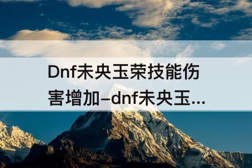 Dnf未央玉荣技能伤害增加-dnf未央玉荣技能伤害增加多少比较好