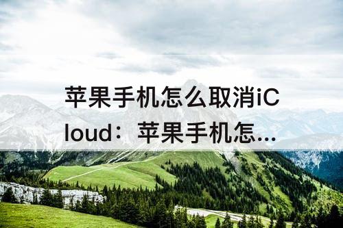 苹果手机怎么取消iCloud：苹果手机怎么取消icloud同步照片