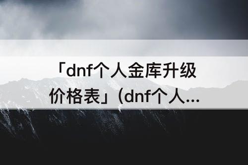 「dnf个人金库升级价格表」(dnf个人金库升级价格表100级版本)