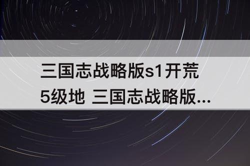 三国志战略版s1开荒5级地 三国志战略版s1开荒5级地难度表