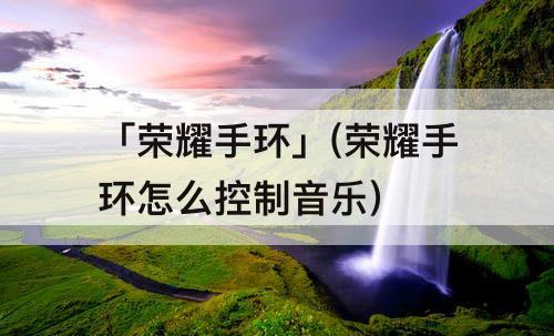 「荣耀手环」(荣耀手环怎么控制音乐)
