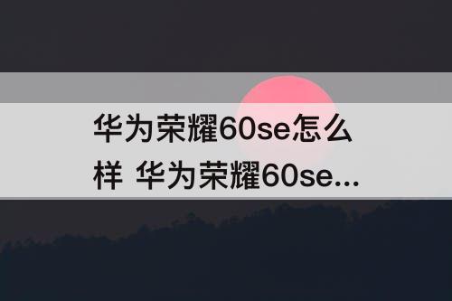 华为荣耀60se怎么样 华为荣耀60se怎么样文字转语音
