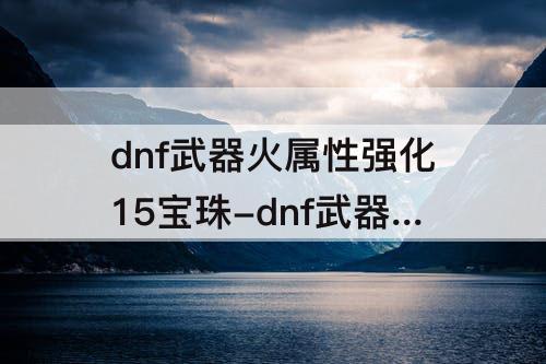 dnf武器火属性强化15宝珠-dnf武器火属性强化15宝珠有哪些
