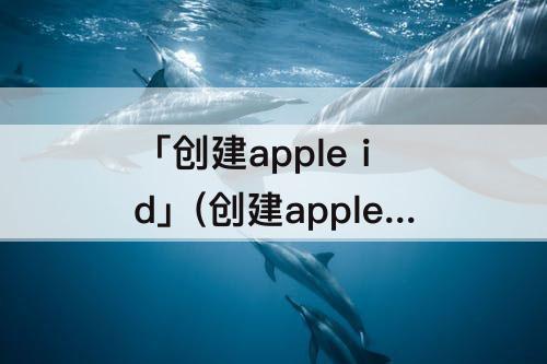 「创建apple id」(创建apple id为啥说暂时无法申请)