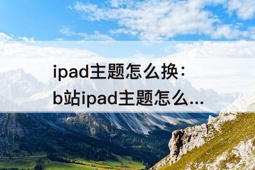 ipad主题怎么换：b站ipad主题怎么换