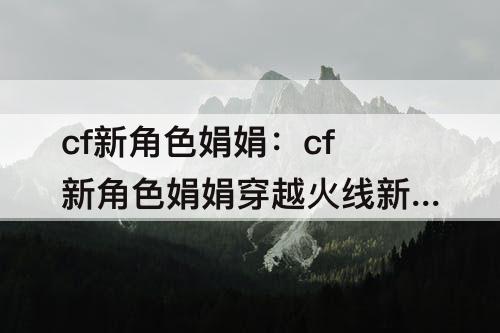 cf新角色娟娟：cf新角色娟娟穿越火线新闻