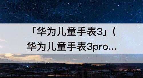 「华为儿童手表3」(华为儿童手表3pro超能版说明书)