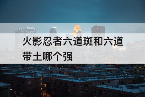 火影忍者六道斑和六道带土哪个强