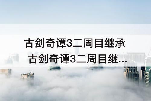 古剑奇谭3二周目继承 古剑奇谭3二周目继承的物品在哪里