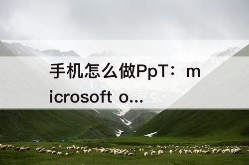 手机怎么做PpT：microsoft office手机怎么做ppt