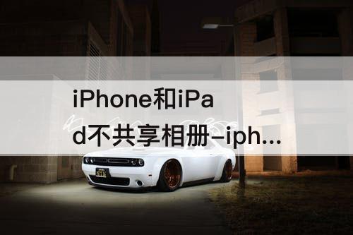 iPhone和iPad不共享相册-iphone和ipad不共享相册