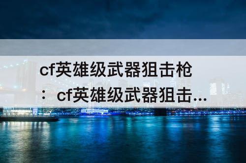 cf英雄级武器狙击枪：cf英雄级武器狙击枪排行