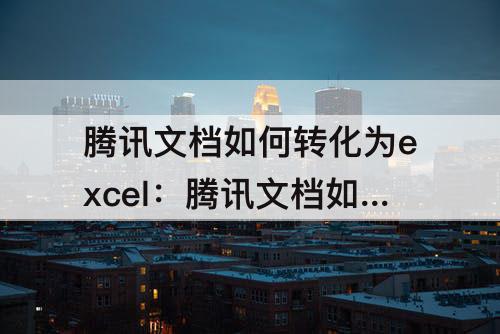 腾讯文档如何转化为excel：腾讯文档如何转化为excel表格